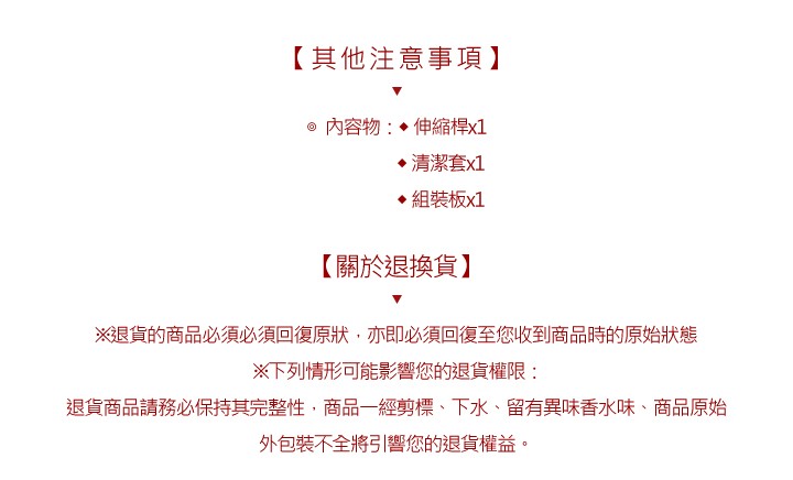 【其他注意事項】,內容物:伸縮桿x1,清潔套x1,組裝板x1,【關於退換貨】,※退貨的商品必須必須回復原狀,亦即必須回復至您收到商品時的原始狀態,※下列情形可能影響您的退貨權限:退貨商品請務必保持其完整性,商品一經剪標、下水、留有異味香水味、商品原始