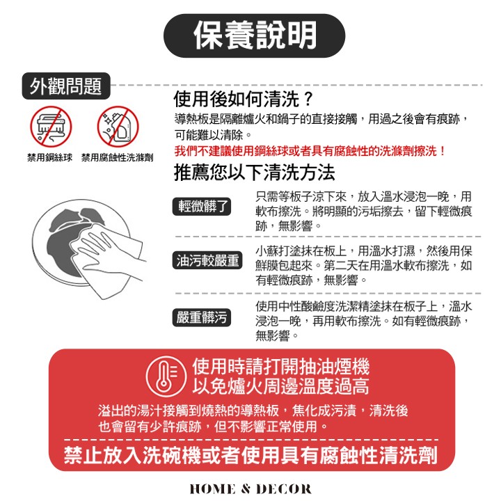 保養說明，外觀問題，使用後如何清洗?導熱板是隔離爐火和鍋子的直接接觸,用過之後會有痕跡,可能難以清除。我們不建議使用鋼絲球或者具有腐蝕性的洗滌劑擦洗!禁用銅絲球禁用腐蝕性洗滌劑，推薦您以下清洗方法，只需等板子涼下來,放入溫水浸泡一一晚,用，軟布擦洗。
