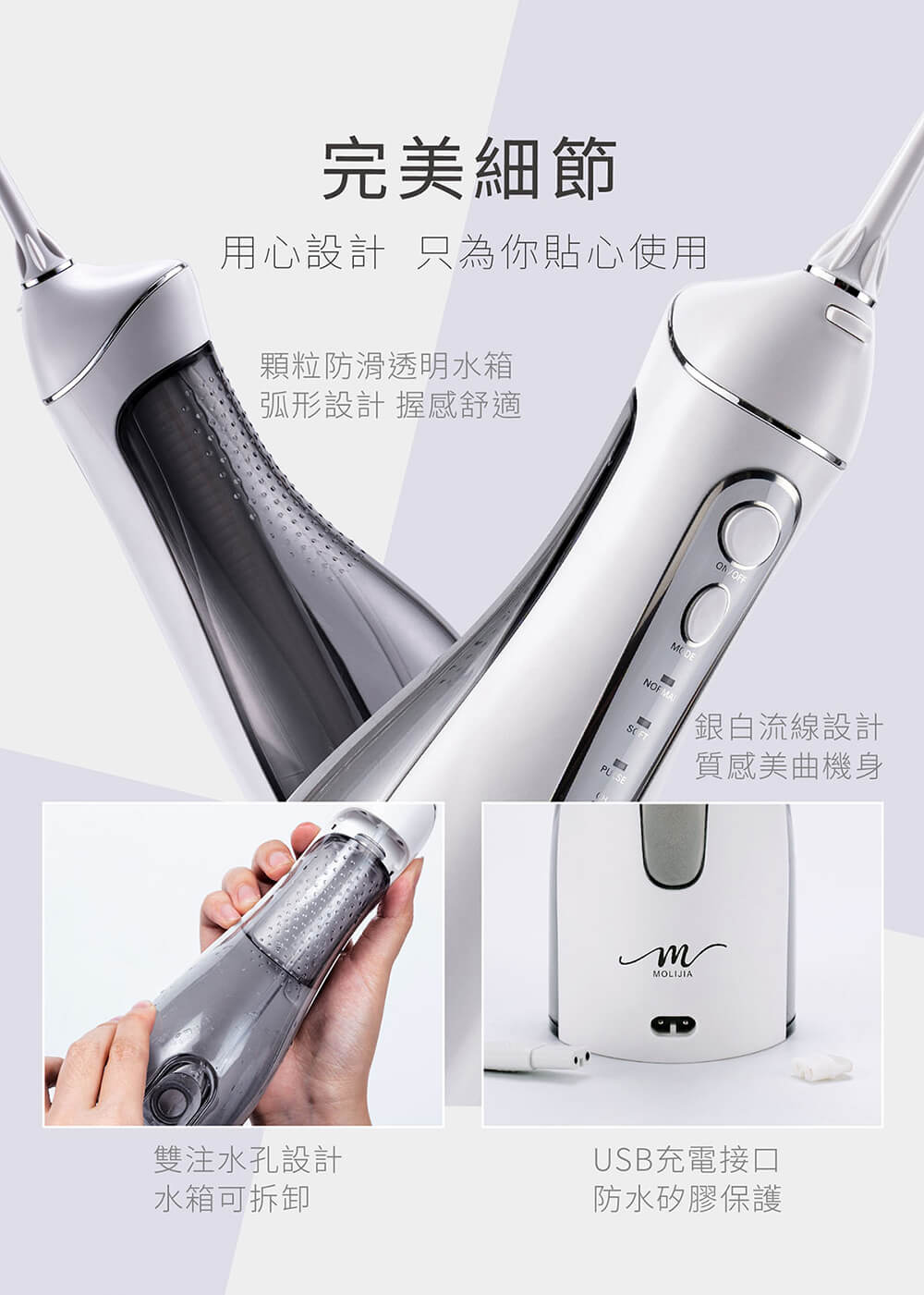 完美細節，用心設計 只為你貼心使用，顆粒防滑透明水箱，弧形設計 握感舒適，雙注水孔設計，水箱可拆卸，銀白流線設計，質感美曲機身，USB充電接口，防水矽膠保護。