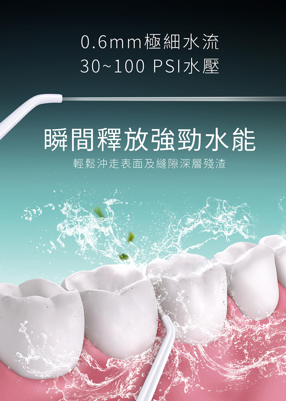 0.6mm極細水流，30~100 PSI水壓，瞬間釋放強勁水能，輕鬆沖走表面及縫隙深層殘渣。