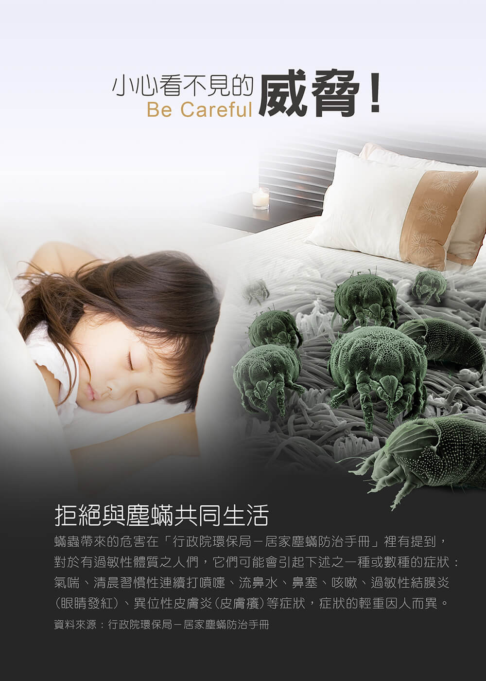 小心看不見的，因號威脅!拒絕與塵蟎共同生活，蟎蟲帶來的危害在行政院環保局-居家塵蟎防治手冊裡有提到，對於有過敏性體質之人們,它們可能會引起下述之一種或數種的症狀:氣喘、清晨習慣性連續打噴嚏、流鼻水、鼻塞、咳嗽、過敏性結膜炎，(眼睛發紅)、異位性皮膚炎