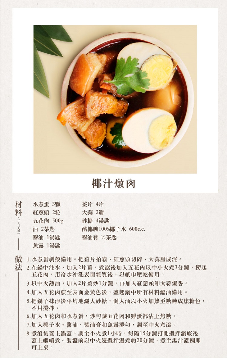 水煮蛋3顆，紅蔥頭 2粒，五花肉 500g，油 2茶匙，醬油 1湯匙，魚露 1湯匙，椰汁燉肉，薑片 4片，大蒜 2瓣，砂糖 4湯匙，酷椰嶼100%椰子水 600c.c.醬油膏 2茶匙，做 1.水煮蛋剝殼備用。把薑片拍鬆、紅蔥頭切碎、大蒜壓成泥。法 2