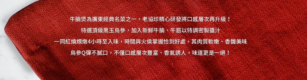 牛腩煲為廣東經典名菜之一,老協珍精心研發將口感層次再升級!特選頂級黑玉烏參,加入新鮮牛腩、牛筋以特調密製醬汁,一同紅燒煨燉4小時至入味,時間與火侯掌握恰到好處,其肉質軟嫩、香馥美味,烏參Q彈不膩口,不僅口感層次豐富、香氣誘人,味道更是一絕!。
