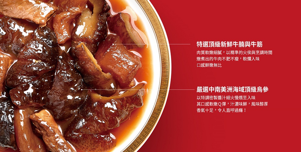 特選頂級新鮮牛腩與牛筋,肉質軟嫩細膩,以精準的火侯與烹調時間,燉煮出的牛肉不肥不瘦,軟爛入味,口感鮮嫩無比,嚴選中南美洲海域頂級烏參,以特調密製醬汁細火慢煨至入味,其口感軟嫩Q彈,汁濃味鮮,風味醇厚,香氣十足,令人直呼過癮!。