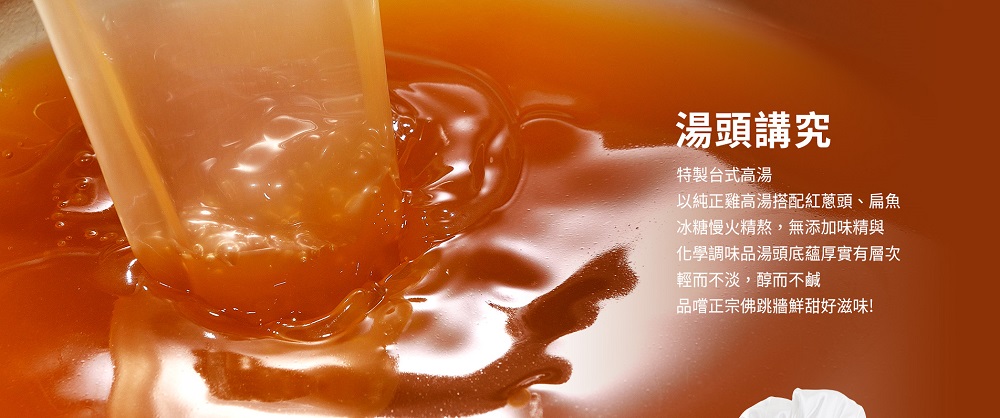 湯頭講究,特製台式高湯,以純正雞高湯搭配紅蔥頭、扁魚,冰糖慢火精熬,無添加味精與,化學調味品湯頭底蘊厚實有層次,輕而不淡,醇而不鹹,品嚐正宗佛跳牆鮮甜好滋味!。