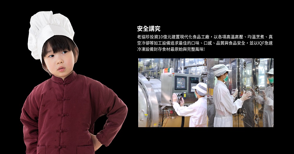 安全講究，老協珍投資10億元建置現代化食品工廠,以各項高溫高壓、均溫烹煮、真，空冷卻等加工設備追求最佳的口味、口感、品質與食品安全,並以IQF急速，冷凍設備封存食材最原始與完整風味!。