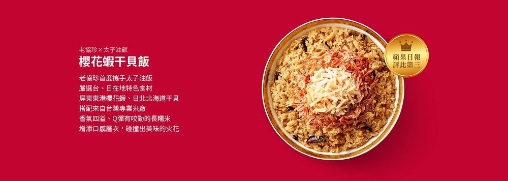 老協珍×太子油飯，櫻花蝦干貝飯，老協珍首度攜手太子油飯，嚴選台、日在地特色食材，屏東東港櫻花蝦、日北北海道干貝，搭配來自台灣專業米廠，香氣四溢、Q彈有咬勁的長糯米，增添口感層次,碰撞出美味的火花，蘋果日報，評比第三。