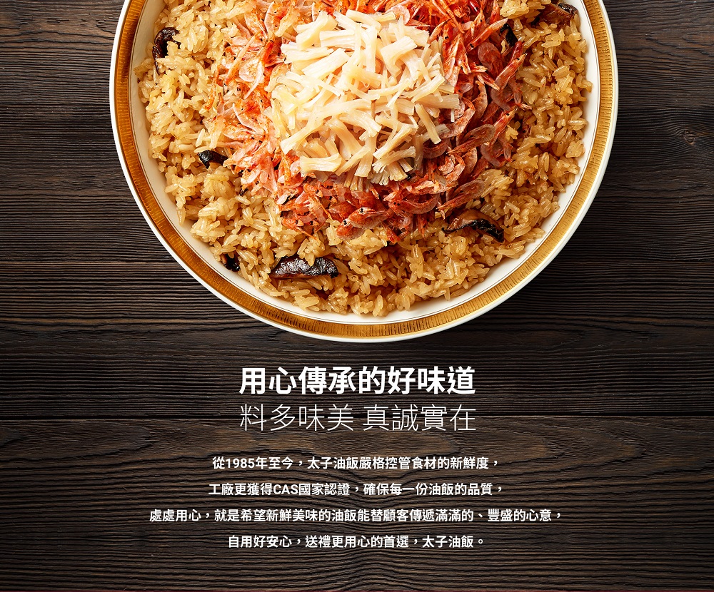 用心傳承的好味道，料多味美 真誠實在，從1985年至今,太子油飯嚴格控管食材的新鮮度,工廠更獲得CAS國家認證,確保每一份油飯的品質,處處用心,就是希望新鮮美味的油飯能替顧客傳遞滿滿的、豐盛的心意,自用好安心,送禮更用心的首選,太子油飯。