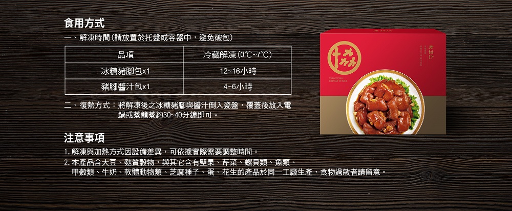 食用方式,解凍時間(請放置於托盤或容器中,避免破包),冰糖豬腳包x1,豬腳醬汁包x1,冷藏解凍(0°C~7℃),12~16小時,4~6小時,二、復熱方式:將解凍後之冰糖豬腳與醬汁倒入瓷盤,覆蓋後放入電,鍋或蒸籠蒸約30~40分鐘即可。注意事項,1.