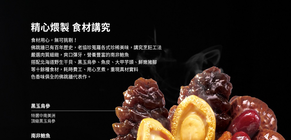 精心煨製 食材講究，食材用心,無可挑剔!佛跳牆已有百年歷史,老協珍蒐羅各式珍稀美味,講究烹飪工法，嚴選肉質細緻,爽口彈牙,營養豐富的南非鮑魚，搭配北海道野生干貝、黑玉烏參、魚皮、大甲芋頭、鮮嫩豬腳，等十餘種食材,耗時費工、用心烹煮,重現真材實料，色香