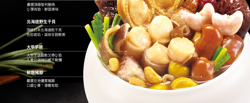 嚴選頂極智利鮑魚，Q彈有勁、鮮甜美味，北海道野生干貝，頂級日本北海道乾干貝，色如琥珀,滋味甘甜鮮美，大甲芋頭，大甲芋頭鬆軟又帶Q勁，久煮仍保持口感不軟爛，鮮嫩豬腳，嚴選在地優質豬腳，口感Q彈,滑嫩有勁。