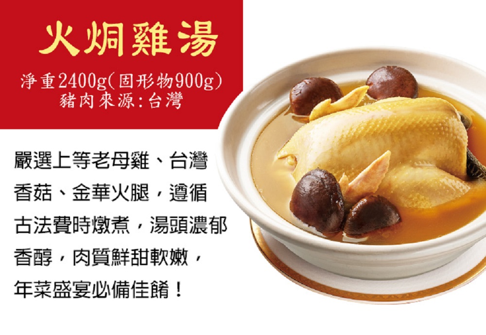 火烔雞湯，淨重2400g(固形物900g)，豬肉來源:台灣，嚴選上等老母雞、台灣，香菇、金華火腿,遵循，古法費時燉煮,湯頭濃郁，香醇,肉質鮮甜軟嫩,年菜盛宴必備佳餚!。