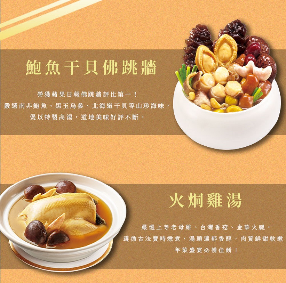 鮑魚干貝佛跳牆,榮獲蘋果日報佛跳牆評比第一!嚴選南非鮑魚、黑玉烏參、北海道干貝等山珍海味,煲以特製高湯,道地美味好評不斷。火烔雞湯,嚴選上等老母雞、台灣香菇、金華火腿,遵循古法費時燉煮,湯頭濃郁香醇,肉質鮮甜軟嫩,年菜盛宴必備佳餚!。