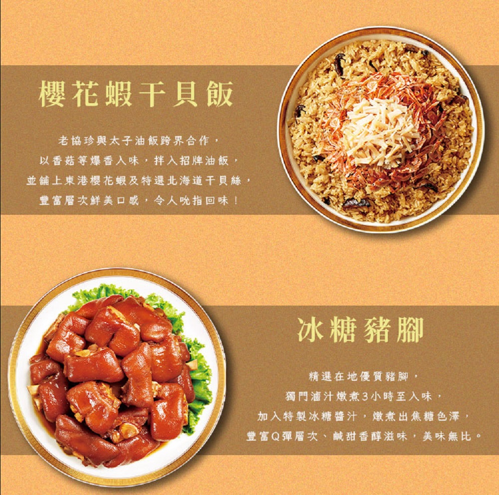 櫻花蝦干貝飯,老協珍與太子油飯跨界合作,以香菇等爆香入味,拌入招牌油飯,並舖上東港櫻花蝦及特選北海道干貝絲,豐富層次鮮美口感,令人吮指回味!冰糖豬腳,精選在地優質豬腳,獨門滷汁燉煮3小時至入味,加入特製冰糖醬汁,燉煮出焦糖色澤,豐富Q彈層次、鹹甜香醇
