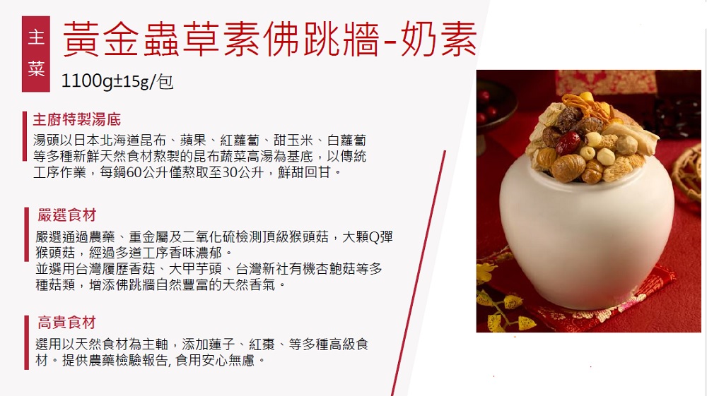 黃金蟲草素佛跳牆-奶素,1100g±15g/包,主廚特製湯底,湯頭以日本北海道昆布、蘋果、紅蘿蔔、甜玉米、白蘿蔔,等多種新鮮天然食材熬製的昆布蔬菜高湯為基底,以傳統,工序作業,每鍋60公升僅熬取至30公升,鮮甜回甘。嚴選食材,嚴選通過農藥、重金屬及二