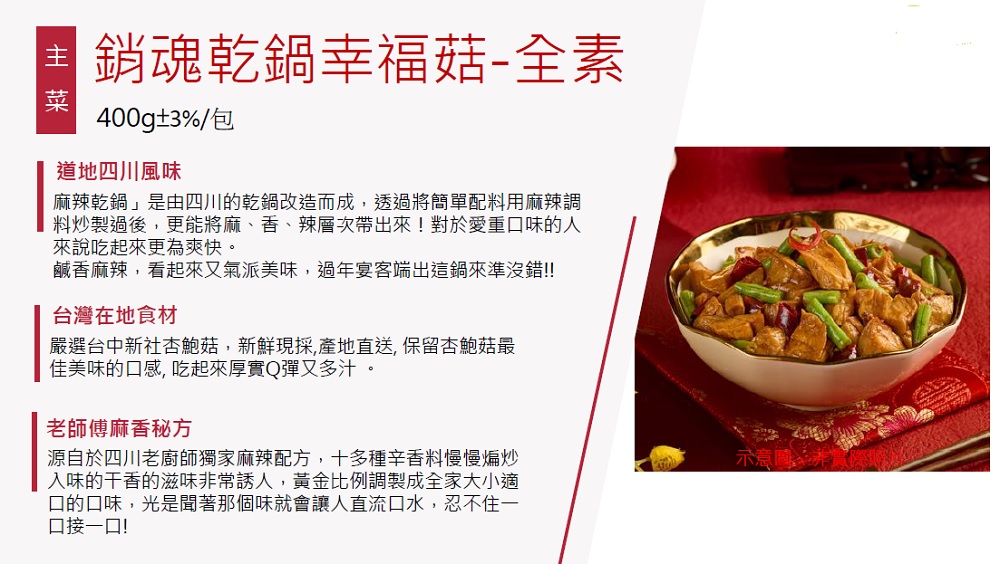 銷魂亁鍋幸福菇-全素,400g±3%/包,道地四川風味,麻辣乾鍋是由四川的乾鍋改造而成,透過將簡單配料用麻辣調,料炒製過後,更能將麻、香、辣層次帶出來!對於愛重口味的人,來說吃起來更為爽快。鹹香麻辣,看起來又氣派美味,過年宴客端出這鍋來準沒錯!!台灣