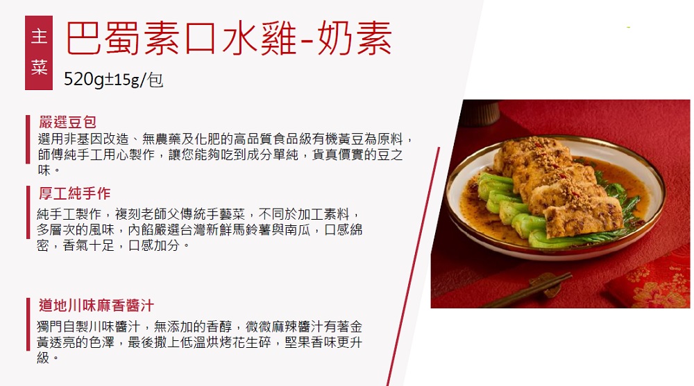 巴蜀素口水雞-奶素,520g±15g/包,嚴選豆包,選用非基因改造、無農藥及化肥的高品質食品級有機黃豆為原料,師傅純手工用心製作,讓您能夠吃到成分單純,貨真價實的豆之,厚工純手作,純手工製作,複刻老師父傳統手藝菜,不同於加工素料,多層次的風味,內餡嚴