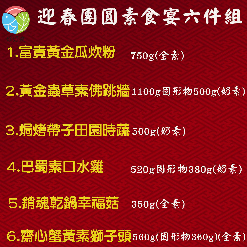 迎春團圓素食宴六件組,1.富貴黃金瓜炊粉 750g(全素),2.黃金蟲草素佛跳牆1100g固形物500g(奶素),3.焗烤帶子田園時蔬500g(奶素),4.巴蜀素口水雞,520g固形物380g(奶素),5.銷魂乾鍋幸福菇 350g(全素),6.齋心蟹