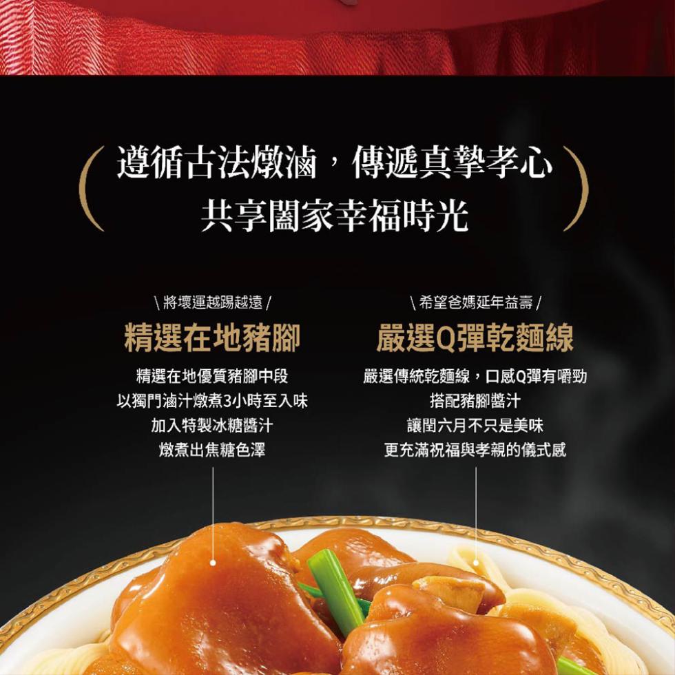 遵循古法燉滷,傳遞真摯孝心，共享闔家幸福時光，\將壞運越踢越遠/，精選在地豬腳，精選在地優質豬腳中段，以獨門滷汁燉煮3小時至入味，加入特製冰糖醬汁，燉煮出焦糖色澤，\希望爸媽延年益壽 /，嚴選Q彈乾麵線，嚴選傳統乾麵線,口感Q彈有嚼勁，搭配豬腳醬汁，