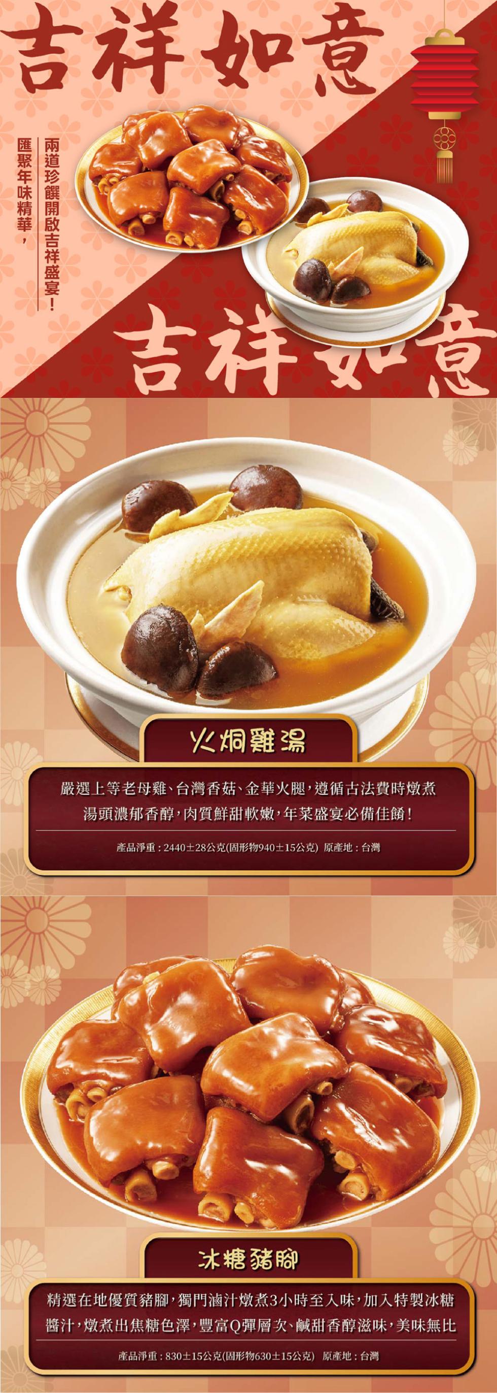 吉祥如意，吉祥如意，火烔雞湯，嚴選上等老母雞、台灣香菇、金華火腿,遵循古法費時燉煮，湯頭濃郁香醇,肉質鮮甜軟嫩,年菜盛宴必備佳餚!產品淨重:2440±28公克(固形物940±15公克)原產地:台灣，冰糖豬腳，精選在地優質豬腳,獨門滷汁燉煮3小時至入味