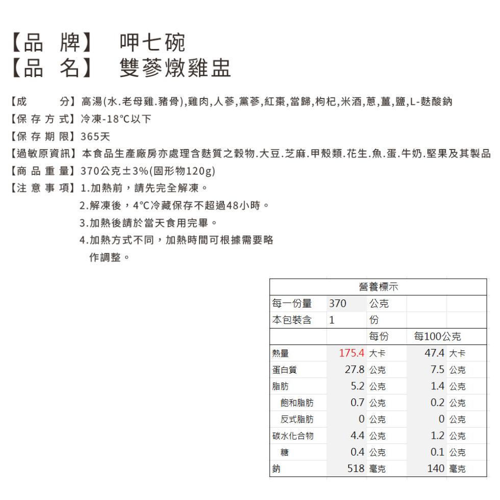 【品牌】 呷七碗，【品名】 雙蔘燉雞盅，分】高湯(水.老母雞,豬骨),雞肉,人蔘,黨蔘,紅棗,當歸,枸杞,米酒,蔥,薑,鹽、L-麩酸鈉，【保存方式】冷凍-18℃以下，【保存期限】365天，【過敏原資訊】本食品生產廠房亦處理含麩質穀物.大豆、芝麻.甲殼