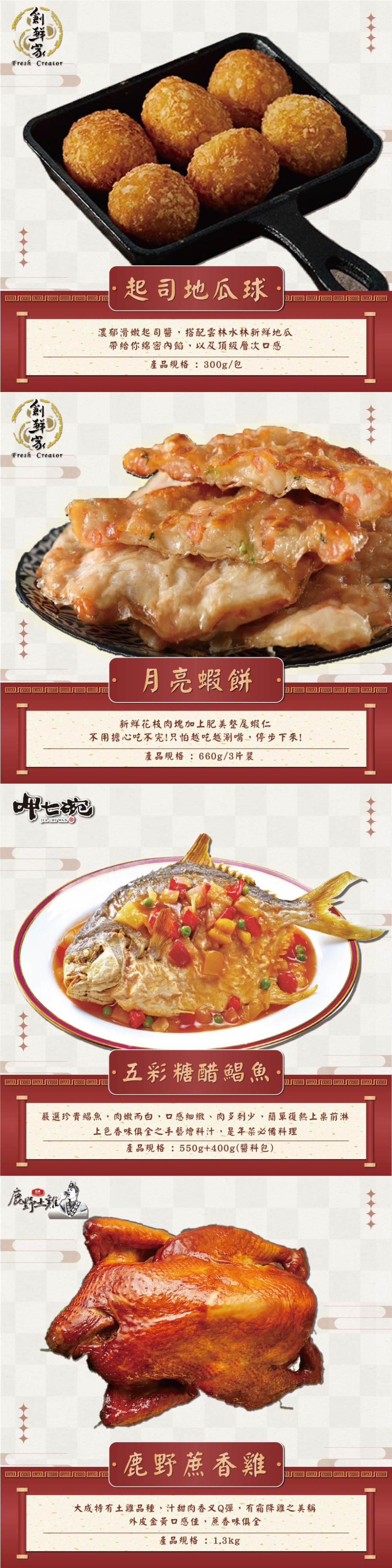 創鮮家，起司地瓜球，濃郁滑嫩起司醬,搭配雲林水林新鮮地瓜，帶給你綿密內餡,以及頂級層次口感，產品規格:300g/包，月亮蝦餅，新鮮花枝肉塊加上肥美整尾蝦仁，不用擔心吃不完!只怕越吃越涮嘴,停步下來!產品規格:660g/3片裝，五彩糖醋鯧魚，嚴選珍貴鯧