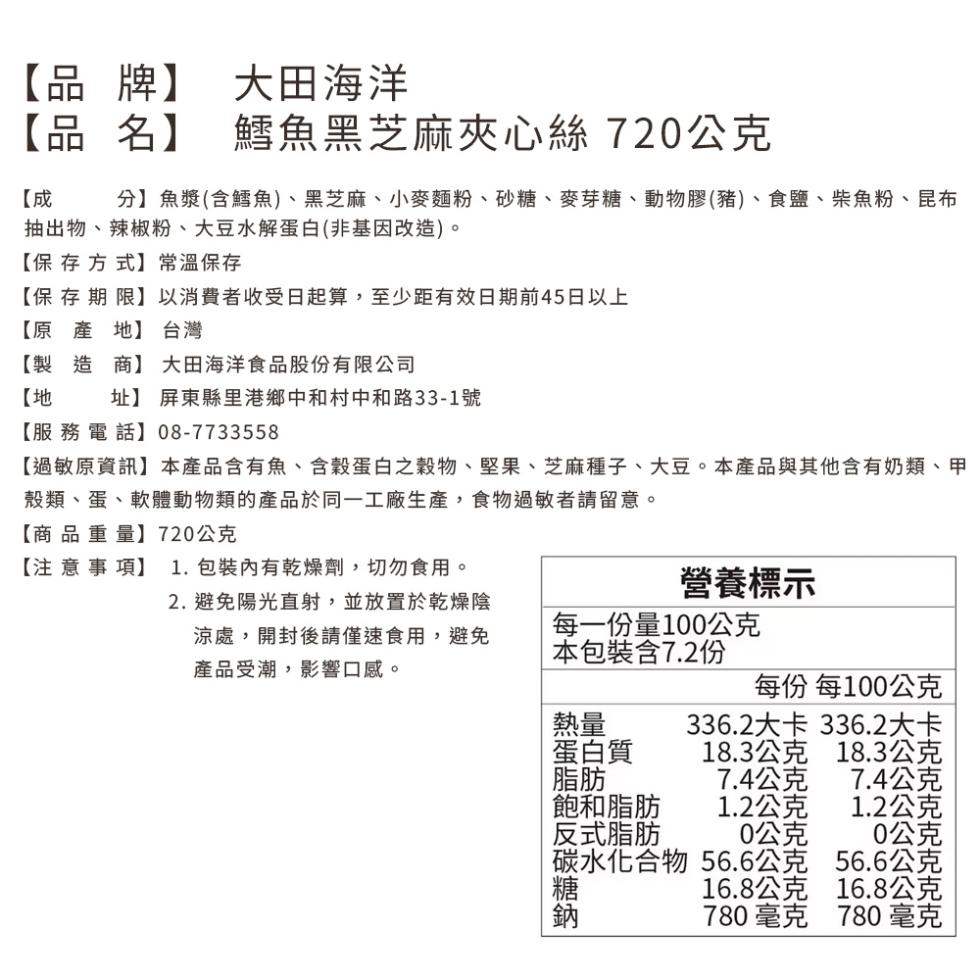 【品牌】 大田海洋，【品名】 鱈魚黑芝麻夾心絲720公克，分】魚漿(含鱈魚)、黑芝麻、小麥麵粉、砂糖、麥芽糖、動物膠(豬)、食鹽、柴魚粉、昆布，抽出物、辣椒粉、大豆水解蛋白(非基因改造)。【保存方式】 常溫保存，【保存期限】以消費者收受日起算,至少距