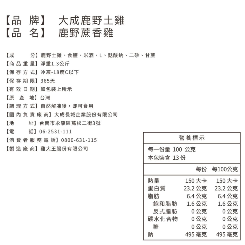 【品牌】 大成鹿野土雞，【品名】，鹿野蔗香雞，分】鹿野土雞、食鹽、米酒、L、麩酸鈉、二砂、甘蔗，【商品重量】淨重1.3公斤，【保存方式】冷凍-18度C以下，【保存期限】 365天，【有效日期】如包裝上所示，【原產地】台灣，【調理方式】自然解凍後,即可