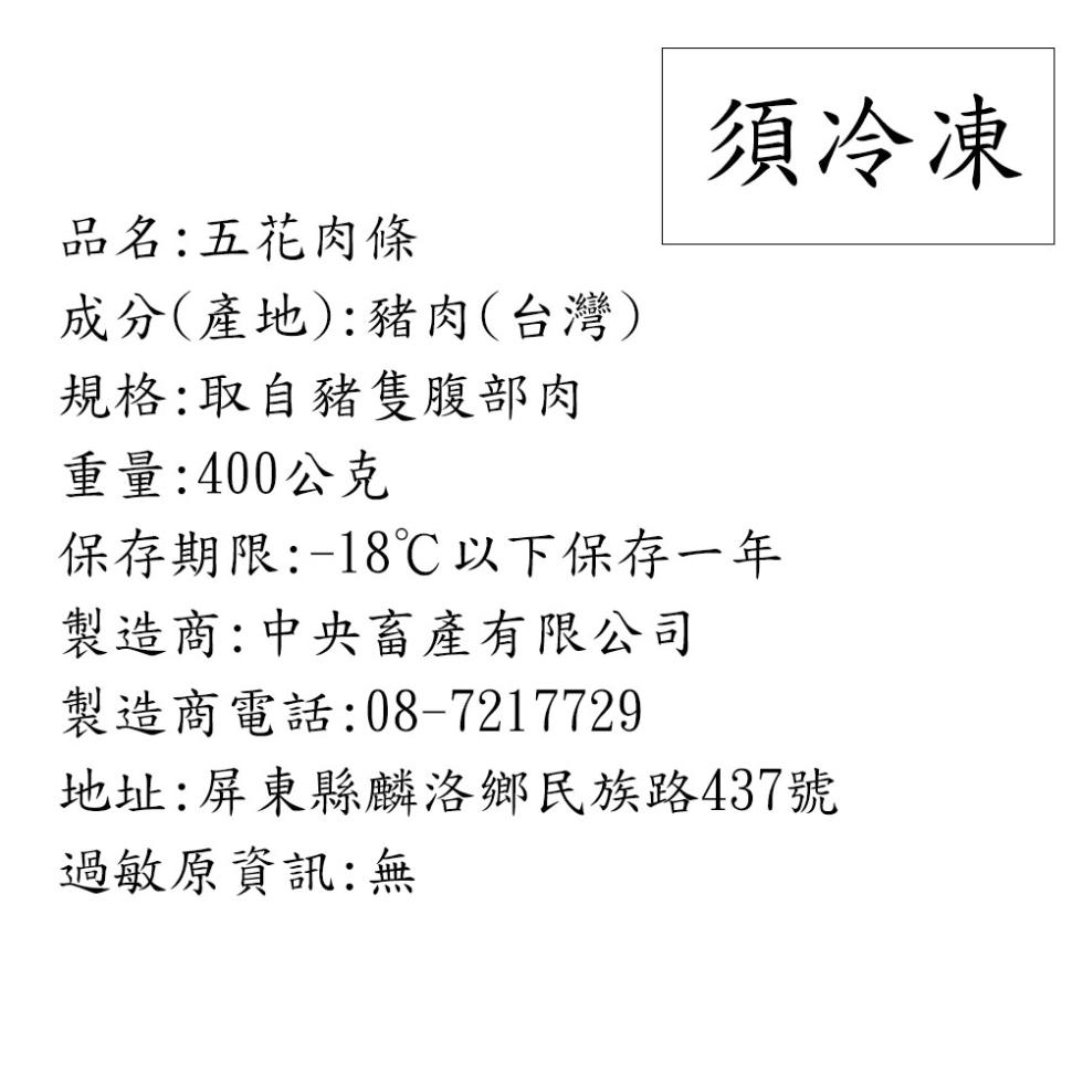 須冷凍,品名:五花肉條,成分(產地):豬肉(台灣),規格:取自豬隻腹部肉,重量:400公克,保存期限:-18℃以下保存一年,製造商:中央畜產有限公司,製造商電話:08-7217729,地址:屏東縣麟洛鄉民族路437號,過敏原資訊:無。