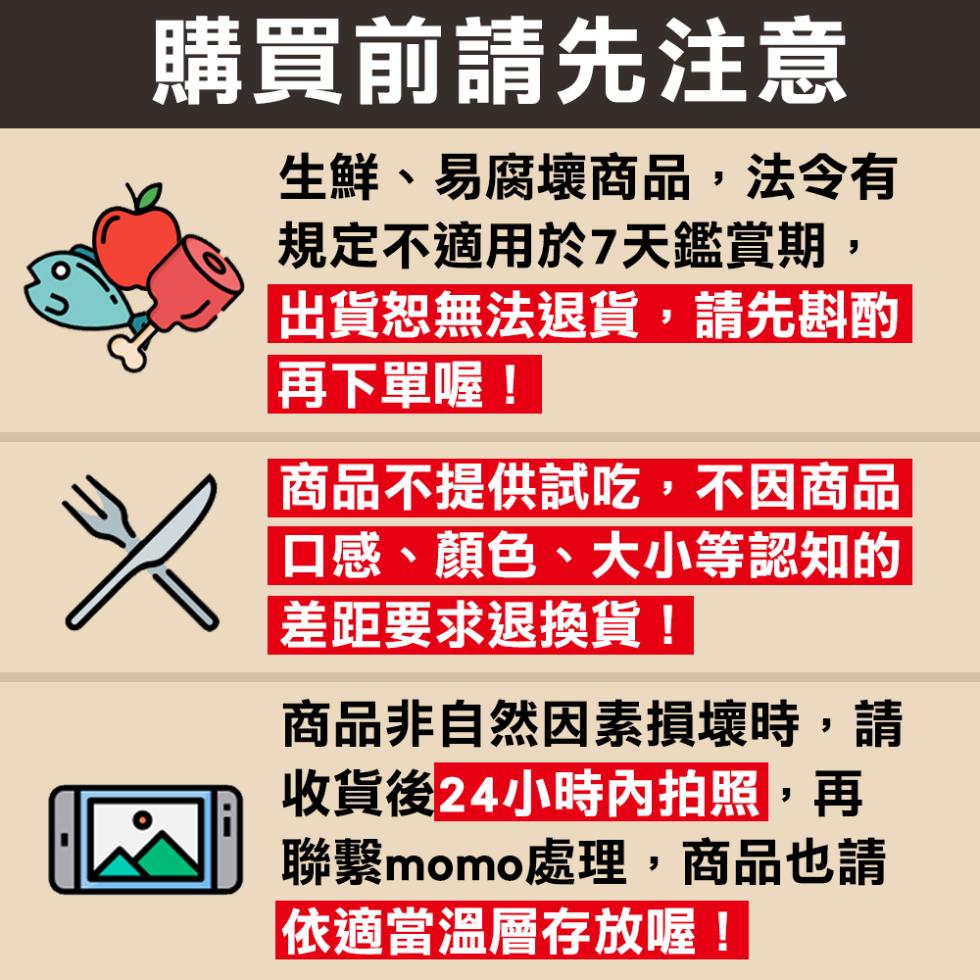 購買前請先注意，生鮮、易腐壞商品,法令有，規定不適用於7天鑑賞期,出貨恕無法退貨,請先斟酌，再下單喔!商品不提供試吃,不因商品，口感、顏色、大小等認知的，差距要求退換貨!商品非自然因素損壞時,請，收貨後24小時內拍照,再，聯繫momo處理,商品也請，