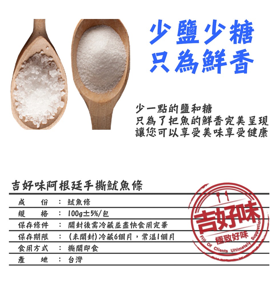 少鹽少糖,只為鮮香,少一點的鹽和糖,只為了把魚的鮮香完美呈現,讓您可以享受美味享受健康,吉好味阿根廷手撕魷魚條,成份: 魷魚條,規格 : 100g±5%/包,保存條件 : 開封後需冷藏並盡快食用完畢,保存期限 : (未開封)冷藏6個月,常溫1個月,食