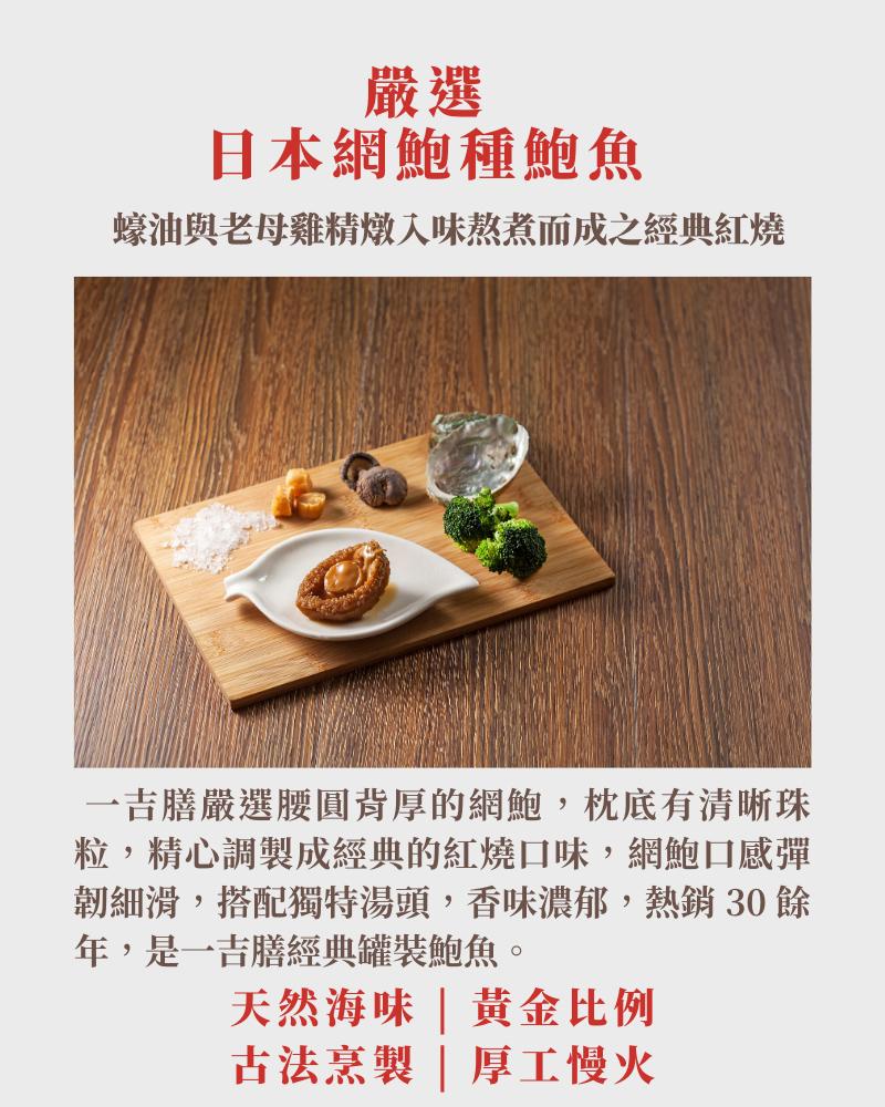 日本網鮑種鮑魚，蠔油與老母雞精燉入味熬煮而成之經典紅燒，一吉膳嚴選腰圓背厚的網鮑,枕底有清晰珠，粒,精心調製成經典的紅燒口味,網鮑口感彈，韌細滑,搭配獨特湯頭,香味濃郁,熱銷30餘，年,是一吉膳經典罐裝鮑魚。天然海味黃金比例，古法烹製厚工慢火。
