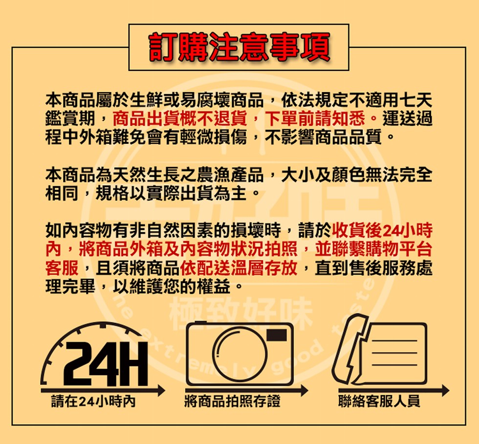 訂購注意事項，本商品屬於生鮮或易腐壞商品,依法規定不適用七天，鑑賞期,商品出貨概不退貨,下單前請知悉。運送過，程中外箱難免會有輕微損傷,不影響商品品質。本商品為天然生長之農漁產品,大小及顏色無法完全，相同,規格以實際出貨為主。如內容物有非自然因素的損