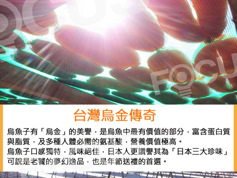 台灣烏金傳奇，烏魚子有烏金的美譽,是烏魚中最有價值的部分,富含蛋白質，與脂質,及多種人體必需的氨基酸,營養價值極高。烏魚子口感獨特,風味絕佳,日本人更讚譽其為日本三大珍味可說是老饕的夢幻逸品,也是年節送禮的首選。