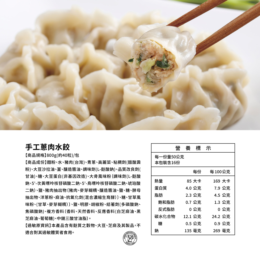手工蔥肉水餃，【商品規格】800g(約40粒)/包，【商品成份】麵粉、水、豬肉(台灣)、青蔥、高麗菜、粘稠劑(醋酸澱，粉)、大豆沙拉油、薑、釀造醬油、調味劑(L-麩酸鈉)、品質改良劑(，甘油)、糖、大豆蛋白(非基因改造)、大骨風味粉{調味劑(L-麩酸