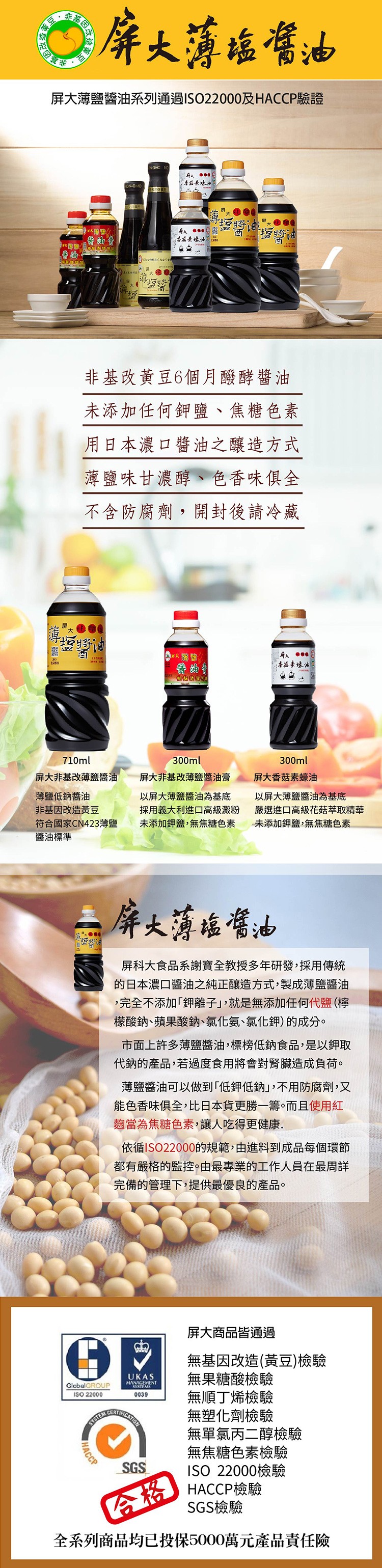 屏大薄癌嚐油，屏大薄鹽醬油系列通過ISO22000及HACCP驗證，非基改黃豆6個月醱酵醬油，未添加任何鉀鹽、焦糖色素，用日本濃口醬油之釀造方式，薄鹽味甘濃醇、色香味俱全，不含防腐劑,開封後請冷藏，人 ●●.香拉素味油，屏大非基改薄鹽醬油，屏大非基改