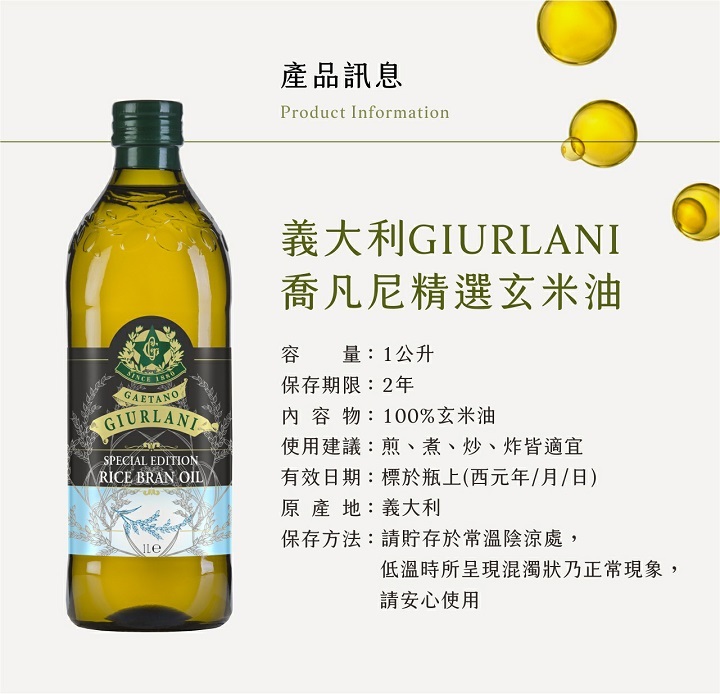 產品訊息，義大利GIURLANI，喬凡尼精選玄米油，容量:1公升，保存期限:2年，內容物:100%玄米油，使用建議:煎、煮、炒、炸皆適宜，有效日期:標於瓶上(西元年/月/日)，原產地:義大利，保存方法:請貯存於常溫陰涼處,低溫時所呈現混濁狀乃正常現象