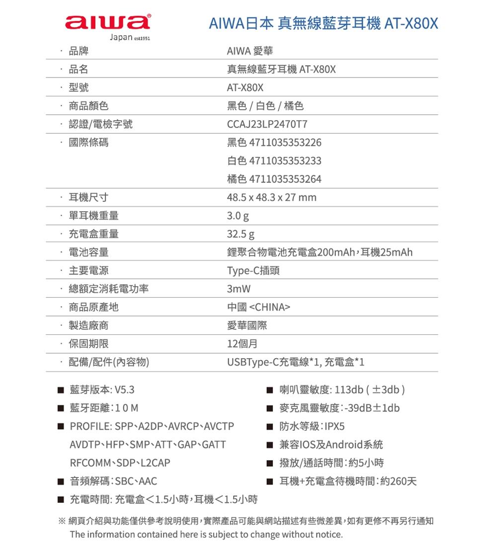 商品顏色，認證/電檢字號，國際條碼，耳機尺寸，單耳機重量，充電盒重量，電池容量，主要電源，總額定消耗電功率，商品原產地，製造廠商，保固期限，配備/配件(內容物)，藍芽版本:V5.3，■ 藍牙距離:10M，AIWA日本 真無線藍芽耳機 AT-X80X，
