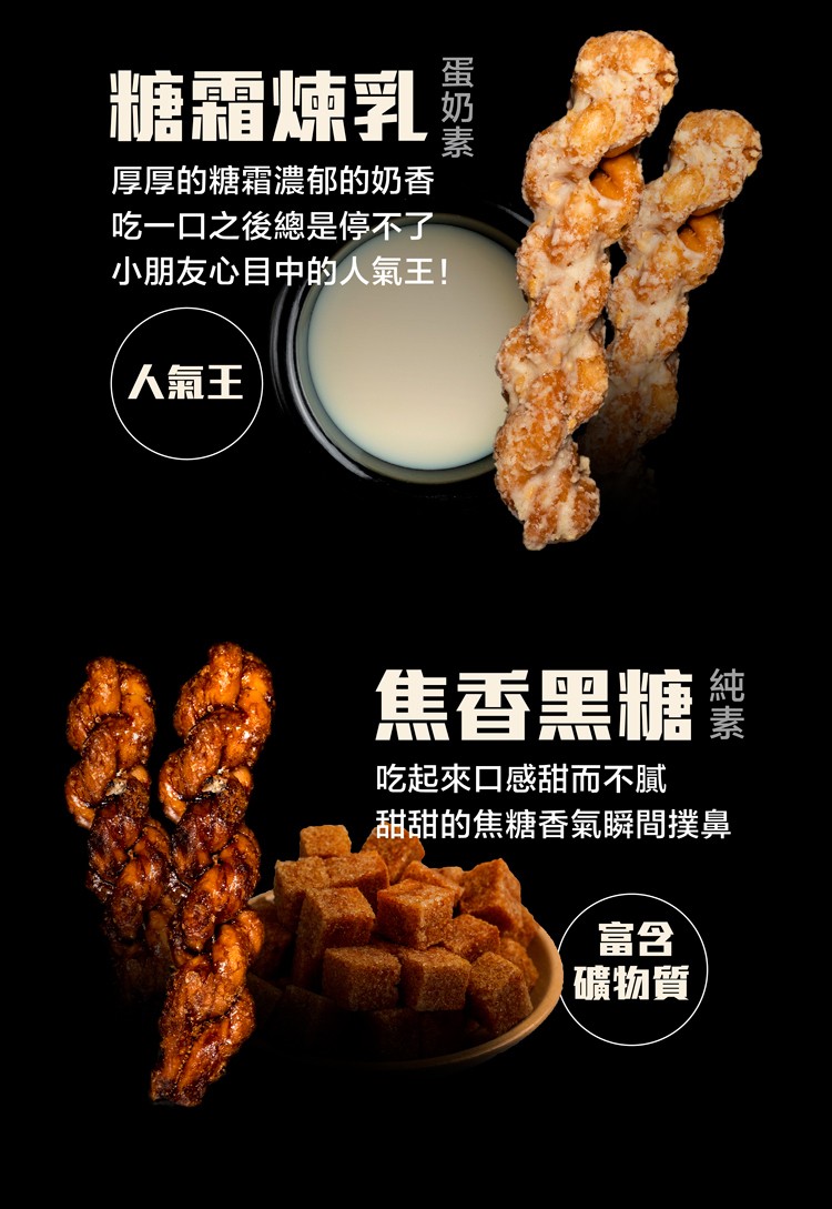 糖霜煉乳，厚厚的糖霜濃郁的奶香，吃一口之後總是停不了，小朋友心目中的人氣王!人氣王，焦香黑糖業，吃起來口感甜而不膩，甜甜的焦糖香氣瞬間撲鼻，礦物質，蛋奶素。