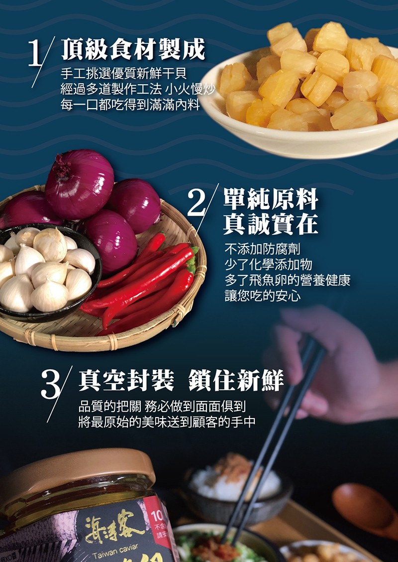 1/頂級食材製成，手工挑選優質新鮮干貝，經過多道製作工法 小火慢炒，每一口都吃得到滿滿內料，2/單純原料，真誠實在，不添加防腐劑，少了化學添加物，多了飛魚卵的營養健康，讓您吃的安心，3/真空封裝 鎖住新鮮，品質的把關務必做到面面俱到，將最原始的美味送