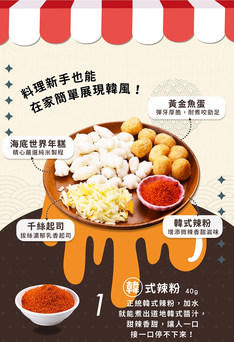  料理新手也能，在家簡單展現韓風!黃金魚蛋，彈牙厚脆,耐煮咬勁足，海底世界年糕，精心嚴選純米製程，千絲起司，拔絲濃郁乳香起司，韓式辣粉，增添微辣香甜滋味，(韓)式辣粉 40g，正統韓式辣粉,加水，就能煮出道地韓式醬汁,甜辣香甜,讓人一口，接一口停不下