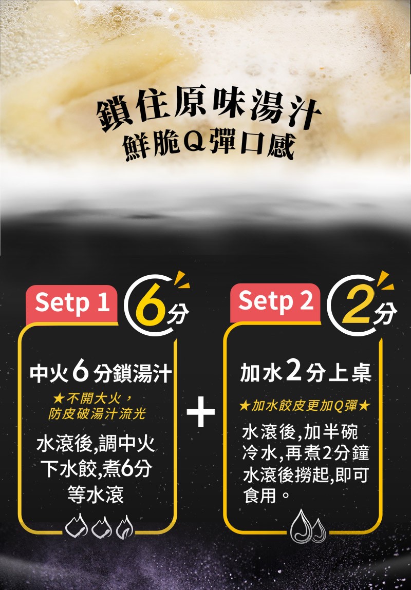 鎖住原味湯汁，鮮脆Q彈口感，Setp 2 (2分，中火6分鎖湯汁，加水2分上桌，★不開大火,★加水餃皮更加Q彈★，防皮破湯汁流光，水滾後,調中火，下水餃,煮6分，等水滾，水滾後,加半碗，冷水,再煮2分鐘，水滾後撈起,即可，食用。