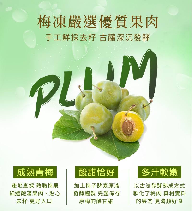 梅凍嚴選優質果肉，手工鮮探去籽古釀深沉發酵，成熟青梅，酸甜恰好，多汁軟嫩，以古法發酵熟成方式，軟化了梅肉 真材實料，的果肉 更滑順好食，產地直採熟脆梅果，加上梅子酵素原液，細選飽滿果肉、貼心，去籽更好入口，發酵釀製 完整保存，原梅的酸甘甜。