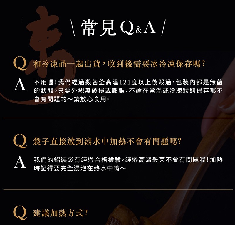  常見Q&A /，()和冷凍品一起出貨,收到後需要冰冷凍保存嗎?不用喔!我們經過殺菌釜高溫121度以上後殺過,包裝內都是無菌，的狀態。只要外觀無破損或膨脹,不論在常溫或冷凍狀態保存都不，會有問題的~請放心食用。袋子直接放到滾水中加熱不會有問題嗎?我們