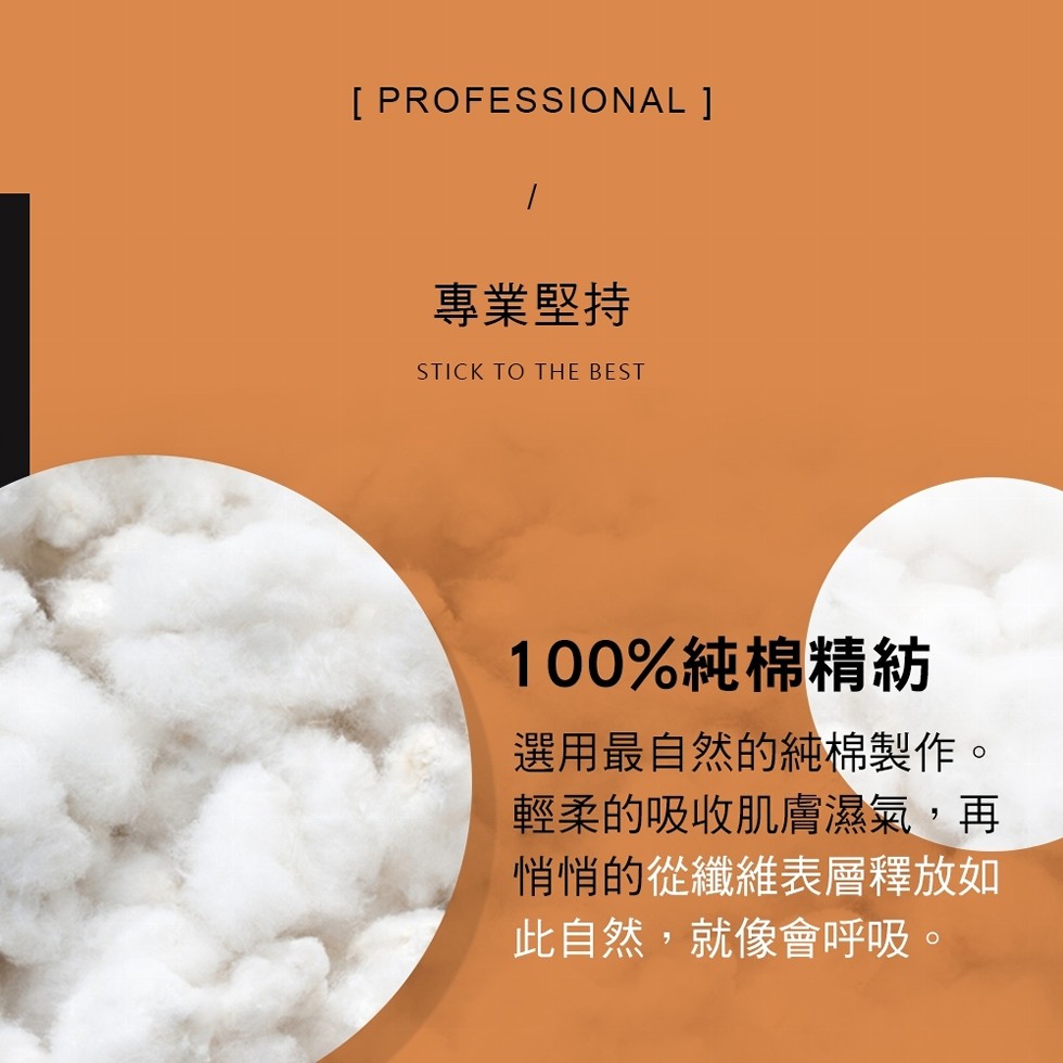專業堅持，100%純棉精紡，選用最自然的純棉製作。輕柔的吸收肌膚濕氣,再，悄悄的從纖維表層釋放如，此自然,就像會呼吸。