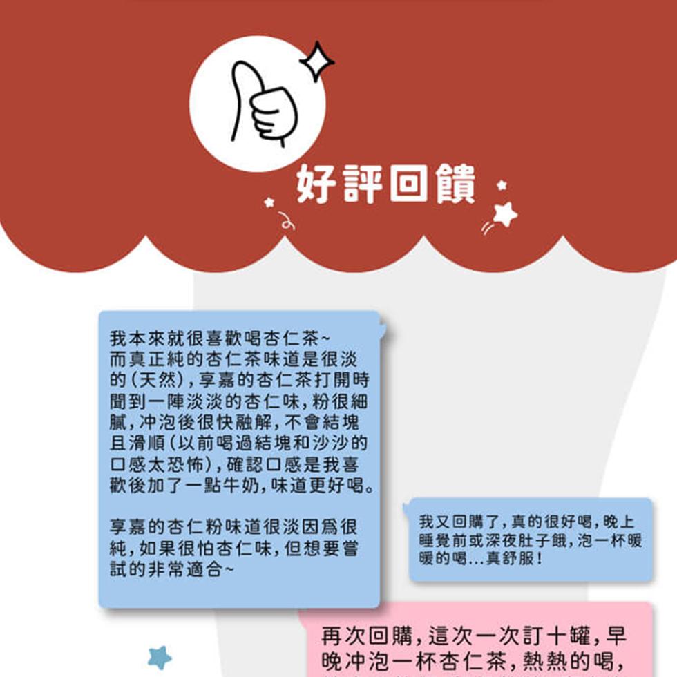 好評回饋，我本來就很喜歡喝杏仁茶~，而真正純的杏仁茶味道是很淡，的(天然),享嘉的杏仁茶打開時，聞到一陣淡淡的杏仁味,粉很細，膩,冲泡後很快融解,不會結塊，且滑順(以前喝過結塊和沙沙的，口感太恐怖),確認口感是我喜，歡後加了一點牛奶,味道更好喝。享嘉