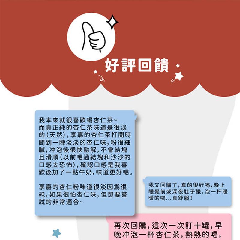 好評回饋，我本來就很喜歡喝杏仁茶~，而真正純的杏仁茶味道是很淡，的(天然),享嘉的杏仁茶打開時，聞到一陣淡淡的杏仁味,粉很細，膩,冲泡後很快融解,不會結塊，且滑順(以前喝過結塊和沙沙的，口感太恐怖),確認口感是我喜，歡後加了一點牛奶,味道更好喝。享嘉