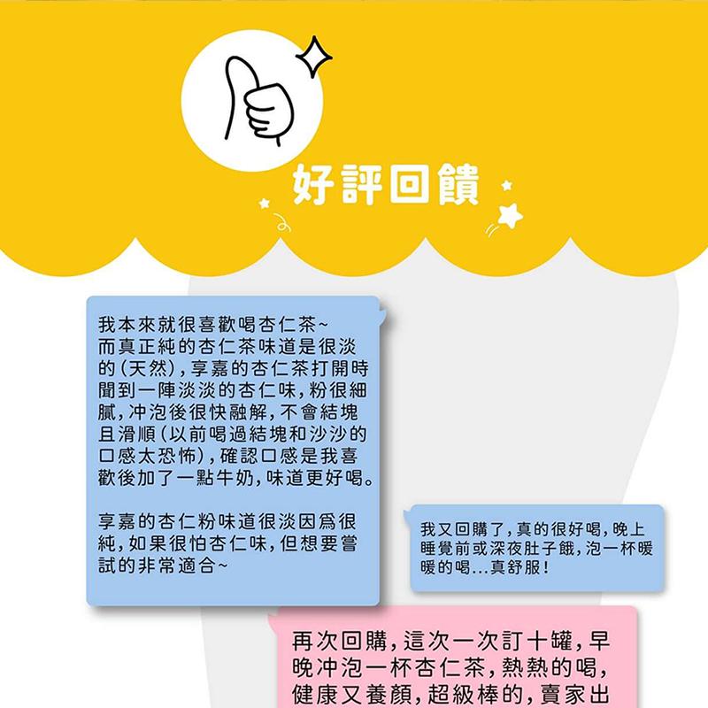 好評回饋，我本來就很喜歡喝杏仁茶~，而真正純的杏仁茶味道很淡，的(天然),享嘉的杏仁茶打開時，聞到一陣淡淡的杏仁味,粉很細，腻,冲泡後很快融解,不會結塊，且滑順(以前喝過結塊和沙沙的，口感太恐怖),確認口感是我喜，歡後加了一點牛奶,味道更好喝。享嘉的
