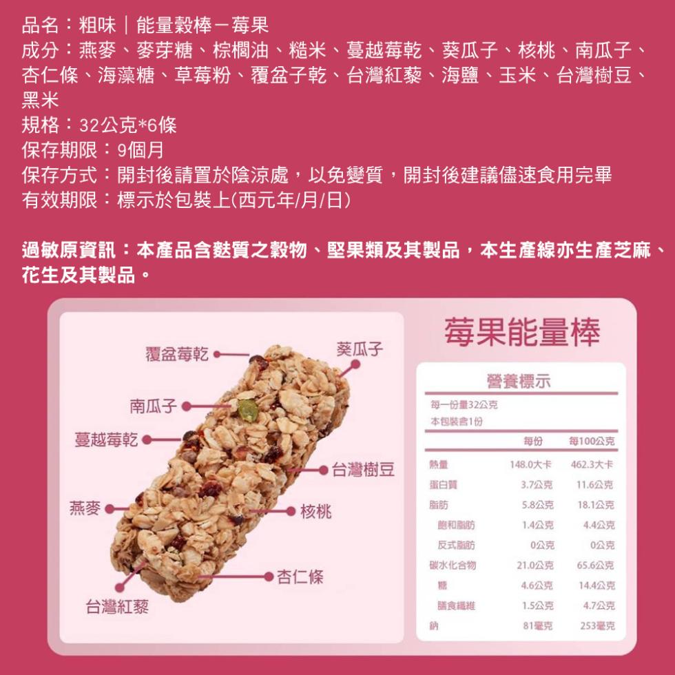 品名:粗味 能量穀棒-莓果，成分:燕麥、麥芽糖、棕櫚油、糙米、蔓越莓乾、葵瓜子、核桃、南瓜子、杏仁條、海藻糖、草莓粉、覆盆子乾、台灣紅藜、海鹽、玉米、台灣樹豆、規格:32公克6條，保存期限:9個月，保存方式:開封後請置於陰涼處,以免變質,開封後建議儘