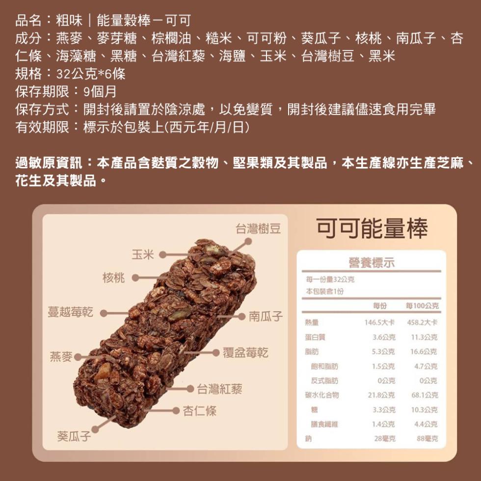 品名:粗味能量穀棒-可可，成分:燕麥、麥芽糖、棕櫚油、糙米、可可粉、葵瓜子、核桃、南瓜子、杏，仁條、海藻糖、黑糖、台灣紅藜、海鹽、玉米、台灣樹豆、黑米，規格:32公克6條，保存期限:9個月，保存方式:開封後請置於陰涼處,以免變質,開封後建議儘速食用完